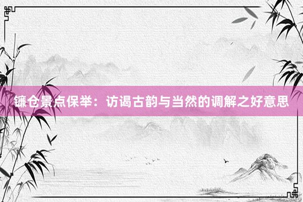 镰仓景点保举：访谒古韵与当然的调解之好意思